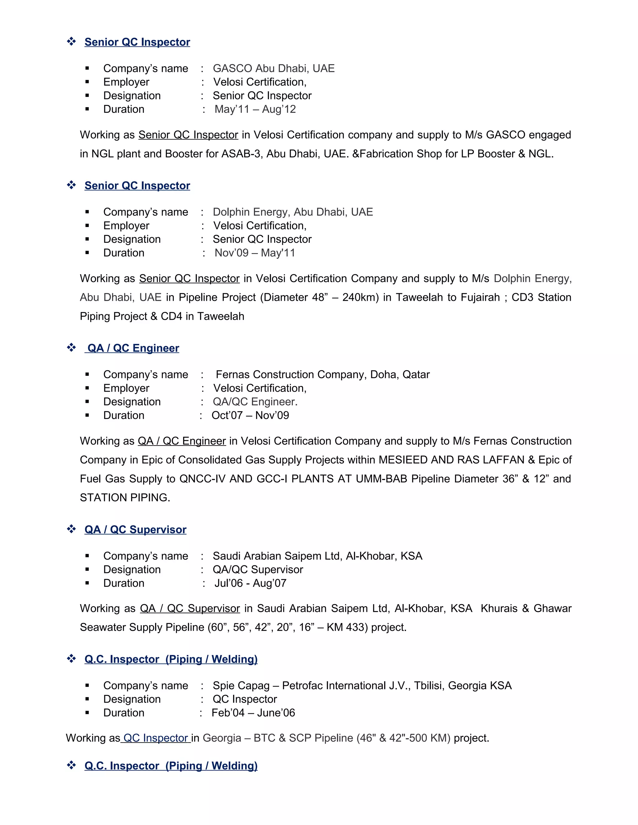  Senior QC Inspector
 Company’s name : GASCO Abu Dhabi, UAE
 Employer : Velosi Certification,
 Designation : Senior QC Inspector
 Duration : May’11 – Aug’12
Working as Senior QC Inspector in Velosi Certification company and supply to M/s GASCO engaged
in NGL plant and Booster for ASAB-3, Abu Dhabi, UAE. &Fabrication Shop for LP Booster & NGL.
 Senior QC Inspector
 Company’s name : Dolphin Energy, Abu Dhabi, UAE
 Employer : Velosi Certification,
 Designation : Senior QC Inspector
 Duration : Nov’09 – May'11
Working as Senior QC Inspector in Velosi Certification Company and supply to M/s Dolphin Energy,
Abu Dhabi, UAE in Pipeline Project (Diameter 48” – 240km) in Taweelah to Fujairah ; CD3 Station
Piping Project & CD4 in Taweelah
 QA / QC Engineer
 Company’s name : Fernas Construction Company, Doha, Qatar
 Employer : Velosi Certification,
 Designation : QA/QC Engineer.
 Duration : Oct’07 – Nov’09
Working as QA / QC Engineer in Velosi Certification Company and supply to M/s Fernas Construction
Company in Epic of Consolidated Gas Supply Projects within MESIEED AND RAS LAFFAN & Epic of
Fuel Gas Supply to QNCC-IV AND GCC-I PLANTS AT UMM-BAB Pipeline Diameter 36” & 12” and
STATION PIPING.
 QA / QC Supervisor
 Company’s name : Saudi Arabian Saipem Ltd, Al-Khobar, KSA
 Designation : QA/QC Supervisor
 Duration : Jul’06 - Aug’07
Working as QA / QC Supervisor in Saudi Arabian Saipem Ltd, Al-Khobar, KSA Khurais & Ghawar
Seawater Supply Pipeline (60”, 56”, 42”, 20”, 16” – KM 433) project.
 Q.C. Inspector (Piping / Welding)
 Company’s name : Spie Capag – Petrofac International J.V., Tbilisi, Georgia KSA
 Designation : QC Inspector
 Duration : Feb’04 – June’06
Working as QC Inspector in Georgia – BTC & SCP Pipeline (46" & 42"-500 KM) project.
 Q.C. Inspector (Piping / Welding)
 