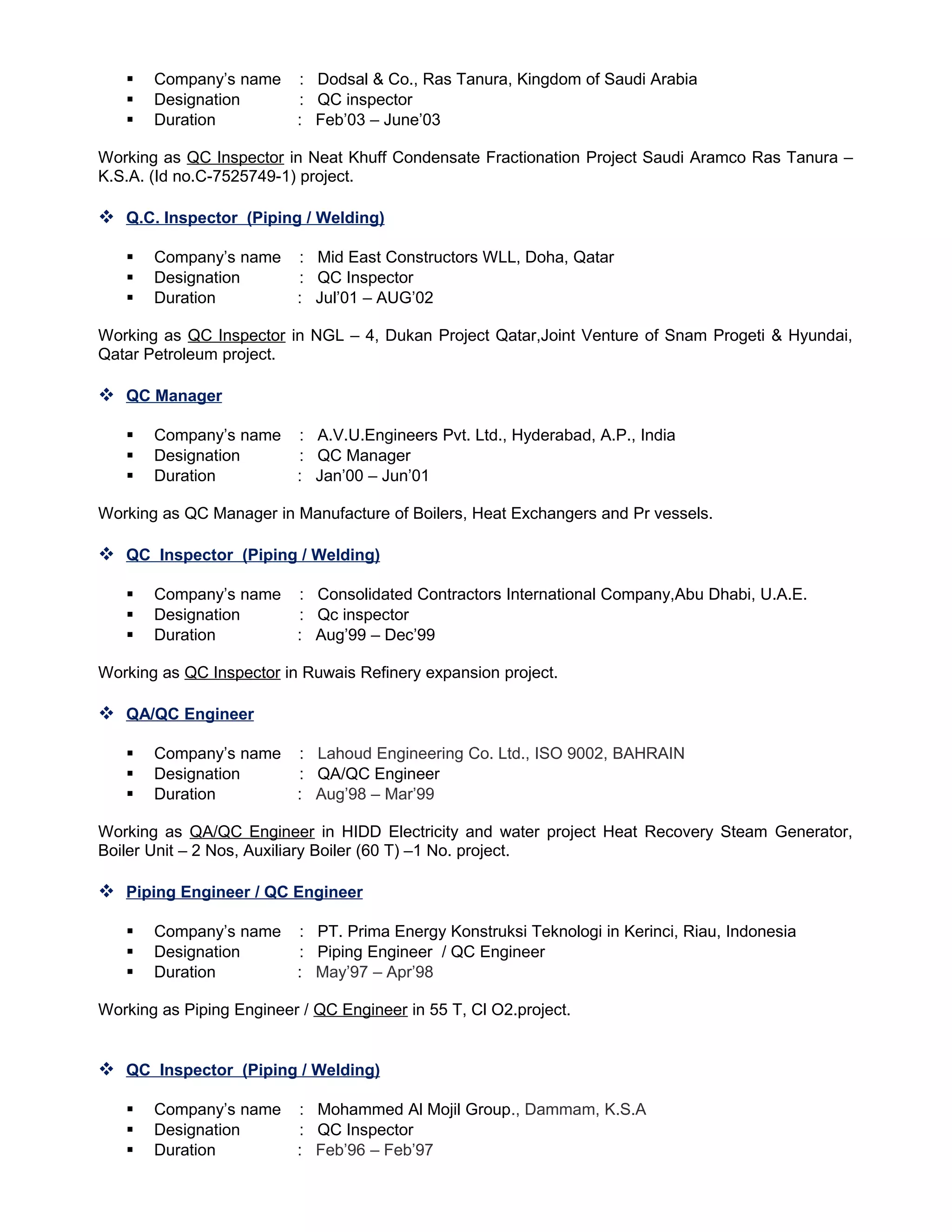  Company’s name : Dodsal & Co., Ras Tanura, Kingdom of Saudi Arabia
 Designation : QC inspector
 Duration : Feb’03 – June’03
Working as QC Inspector in Neat Khuff Condensate Fractionation Project Saudi Aramco Ras Tanura –
K.S.A. (Id no.C-7525749-1) project.
 Q.C. Inspector (Piping / Welding)
 Company’s name : Mid East Constructors WLL, Doha, Qatar
 Designation : QC Inspector
 Duration : Jul’01 – AUG’02
Working as QC Inspector in NGL – 4, Dukan Project Qatar,Joint Venture of Snam Progeti & Hyundai,
Qatar Petroleum project.
 QC Manager
 Company’s name : A.V.U.Engineers Pvt. Ltd., Hyderabad, A.P., India
 Designation : QC Manager
 Duration : Jan’00 – Jun’01
Working as QC Manager in Manufacture of Boilers, Heat Exchangers and Pr vessels.
 QC Inspector (Piping / Welding)
 Company’s name : Consolidated Contractors International Company,Abu Dhabi, U.A.E.
 Designation : Qc inspector
 Duration : Aug’99 – Dec’99
Working as QC Inspector in Ruwais Refinery expansion project.
 QA/QC Engineer
 Company’s name : Lahoud Engineering Co. Ltd., ISO 9002, BAHRAIN
 Designation : QA/QC Engineer
 Duration : Aug’98 – Mar’99
Working as QA/QC Engineer in HIDD Electricity and water project Heat Recovery Steam Generator,
Boiler Unit – 2 Nos, Auxiliary Boiler (60 T) –1 No. project.
 Piping Engineer / QC Engineer
 Company’s name : PT. Prima Energy Konstruksi Teknologi in Kerinci, Riau, Indonesia
 Designation : Piping Engineer / QC Engineer
 Duration : May’97 – Apr’98
Working as Piping Engineer / QC Engineer in 55 T, Cl O2.project.
 QC Inspector (Piping / Welding)
 Company’s name : Mohammed Al Mojil Group., Dammam, K.S.A
 Designation : QC Inspector
 Duration : Feb’96 – Feb’97
 