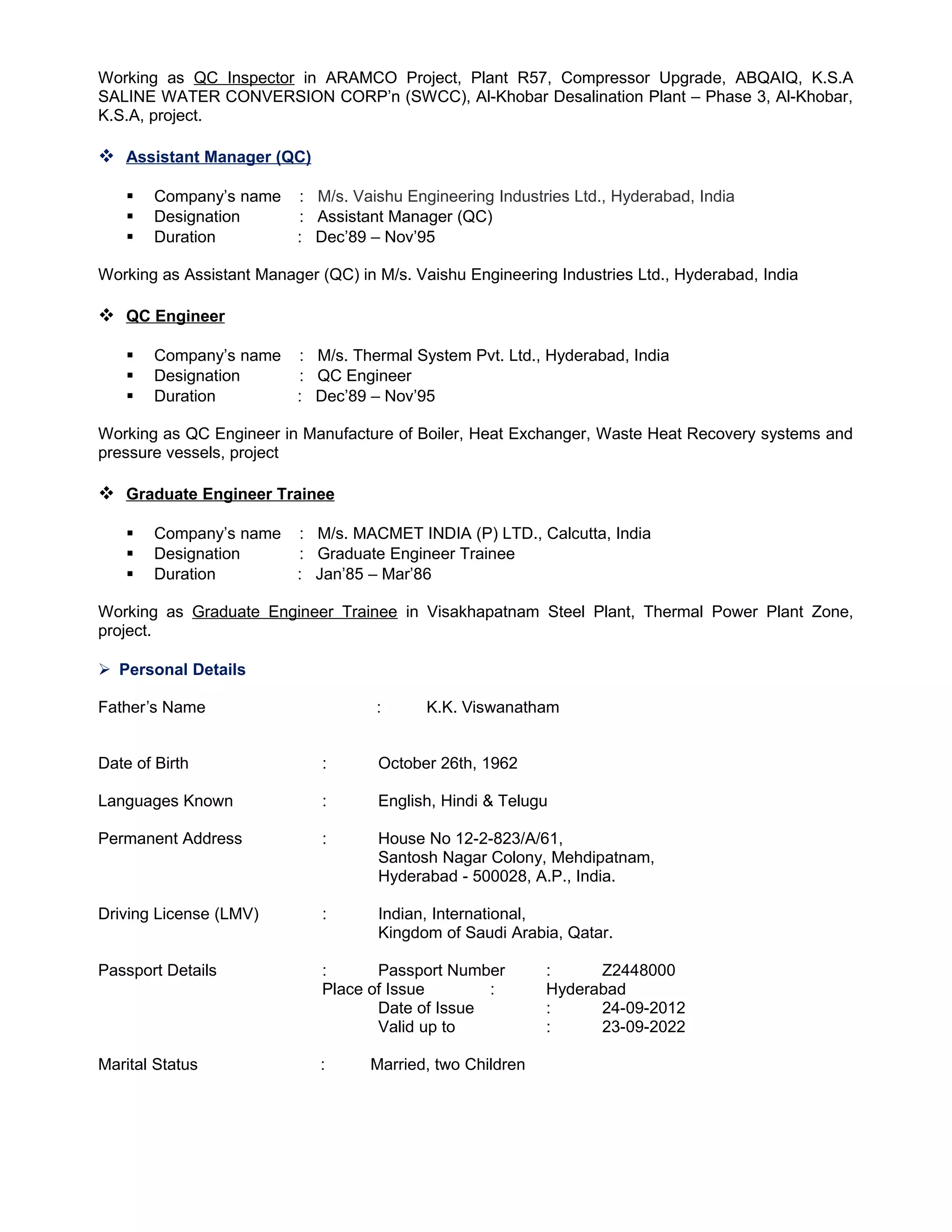Working as QC Inspector in ARAMCO Project, Plant R57, Compressor Upgrade, ABQAIQ, K.S.A
SALINE WATER CONVERSION CORP’n (SWCC), Al-Khobar Desalination Plant – Phase 3, Al-Khobar,
K.S.A, project.
 Assistant Manager (QC)
 Company’s name : M/s. Vaishu Engineering Industries Ltd., Hyderabad, India
 Designation : Assistant Manager (QC)
 Duration : Dec’89 – Nov’95
Working as Assistant Manager (QC) in M/s. Vaishu Engineering Industries Ltd., Hyderabad, India
 QC Engineer
 Company’s name : M/s. Thermal System Pvt. Ltd., Hyderabad, India
 Designation : QC Engineer
 Duration : Dec’89 – Nov’95
Working as QC Engineer in Manufacture of Boiler, Heat Exchanger, Waste Heat Recovery systems and
pressure vessels, project
 Graduate Engineer Trainee
 Company’s name : M/s. MACMET INDIA (P) LTD., Calcutta, India
 Designation : Graduate Engineer Trainee
 Duration : Jan’85 – Mar’86
Working as Graduate Engineer Trainee in Visakhapatnam Steel Plant, Thermal Power Plant Zone,
project.
 Personal Details
Father’s Name : K.K. Viswanatham
Date of Birth : October 26th, 1962
Languages Known : English, Hindi & Telugu
Permanent Address : House No 12-2-823/A/61,
Santosh Nagar Colony, Mehdipatnam,
Hyderabad - 500028, A.P., India.
Driving License (LMV) : Indian, International,
Kingdom of Saudi Arabia, Qatar.
Passport Details : Passport Number : Z2448000
Place of Issue : Hyderabad
Date of Issue : 24-09-2012
Valid up to : 23-09-2022
Marital Status : Married, two Children
 