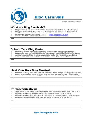 Blog Carnivals
                                                                 © 2009, Patrick Schwerdtfeger




What are Blog Carnivals?
□       Blog Carnivals are essentially online magazines hosted on a particular blog.
□       Bloggers can contribute posts and, if accepted, be featured in the carnival.
□       Primary blog carnival clearing house:   http://blogcarnival.com
Notes




Submit Your Blog Posts
□       Regularly submit your posts to every carnival with an appropriate topic.
□       Create and host your own carnivals, becoming a central resource in your field.
□       Include trackbacks to all your contributors when you publish your carnival.
Notes




Host Your Own Blog Carnival
□       Consider hosting your own blog carnival and registering it on BlogCarnival.com
□       Accept submissions from bloggers in your field (facilitating the conversation).
Notes




Primary Objectives
□       Submitting to carnivals is a great way to get inbound links to your blog posts.
□       Hosting carnivals is a great way to get trackback links to your blog.
□       Hosting carnivals also puts you at the center of the blogosphere in your field.
□       Blog carnivals are great “link bait” on social bookmarking platforms.
Notes




                               www.WebifyBook.com
 