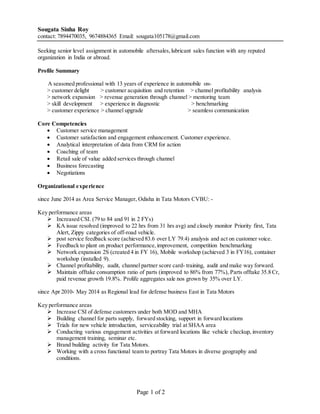 Page 1 of 2
Sougata Sinha Roy
contact: 7894470035, 9674884365 Email: sougata105178@gmail.com
Seeking senior level assignment in automobile aftersales,lubricant sales function with any reputed
organization in India or abroad.
Profile Summary
A seasoned professional with 13 years of experience in automobile on-
> customer delight > customer acquisition and retention > channel profitability analysis
> network expansion > revenue generation through channel > mentoring team
> skill development > experience in diagnostic > benchmarking
> customer experience > channel upgrade > seamless communication
Core Competencies
 Customer service management
 Customer satisfaction and engagement enhancement. Customer experience.
 Analytical interpretation of data from CRM for action
 Coaching of team
 Retail sale of value added services through channel
 Business forecasting
 Negotiations
Organizational experience
since June 2014 as Area Service Manager, Odisha in Tata Motors CVBU: -
Key performance areas
 Increased CSI. (79 to 84 and 91 in 2 FYs)
 KA issue resolved (improved to 22 hrs from 31 hrs avg) and closely monitor Priority first, Tata
Alert, Zippy categories of off-road vehicle.
 post service feedback score (achieved 83.6 over LY 79.4) analysis and act on customer voice.
 Feedback to plant on product performance,improvement, competition benchmarking
 Network expansion 2S (created 4 in FY 16), Mobile workshop (achieved 3 in FY16), container
workshop (installed 9).
 Channel profitability, audit, channel partner score card- training, audit and make way forward.
 Maintain offtake consumption ratio of parts (improved to 86% from 77%), Parts offtake 35.8 Cr,
paid revenue growth 19.8%. Prolife aggregates sale nos grown by 35% over LY.
since Apr 2010- May 2014 as Regional lead for defense business East in Tata Motors
Key performance areas
 Increase CSI of defense customers under both MOD and MHA
 Building channel for parts supply, forward stocking, support in forward locations
 Trials for new vehicle introduction, serviceability trial at SHAA area
 Conducting various engagement activities at forward locations like vehicle checkup, inventory
management training, seminar etc.
 Brand building activity for Tata Motors.
 Working with a cross functional team to portray Tata Motors in diverse geography and
conditions.
 