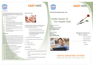 Management Software for
Clinics / Hospitals
Outpatient Management
InpatientManagement
Laboratory & Radiology
Pharmacy
MIS Reports
EAZY HMS
Finsol Consultancy Pvt. Ltd
M/S Finsol ConsultancyPvt. Ltd.
25D, SDF-1,
VisakhapatnamSpecial Economic Zone,
Duvvada – Visakhapatnam - 530046
+91-9885222922/2762072
Flexible Solution for
Your Hospital needs
Pharmacy
This module deals withthe automation of general workflow and
administration ofa Pharmacy. This module is designedin such a way
that it canwork independently as well. This module deals with
activitiessuchas
 Supplyingwith nearly25000 medicines
 Item Purchase andPurchase Return
 Sale andSale Return
 Supports Cash and Credit billing.
 The Prescription fromthe EMR module ca n be l oaded i n
one click, whichenables generation ofBill in few seconds.
 Integrated with Nurse Station module to display the
requested medicines with one click
 Option for Cash/ Credit payment modes for an Inpatient
 Credit optionconsolidates the amount to that particular
Inpatient Account
 Has its ownaccountingto track the Cash flow from the
Pharmacymore accurately
 Stock adjustments and Stock in handreports
Pediatric Package
In addition to the specifiedmodules, we have a separate package for
Pediatric specific features. The below are some of the features
 Complete Immunization functionality
o Doctor can customize the VaccinationGroups
o Preparation ofthe Immunization Chart for each child
o Facilityto update the Immunization Chart andadjusts
the respective doses of the Vaccine ifthere is any
delayinthe administering dose
o Vaccination Reminders
 Differentiate Immunization visits and regular visits
 Tracking the Allergic Drugs based ontheir Generic Names
 Diet Chart
 Complete Case History
 Tracking Development History
SOLUTIONS
We are providing 4 different solutions –
 Front-Desk [Login& Security, Appointment & Registration, OPD
Billing]
 Outpatient Management [Front-Desk, EMR, Laboratory,
Pharmacy]
 Outpatient andInpatient Management [Complete Software]
 Retail PharmacySoftware
EAZY HMS
MIS Reports
Reporting is a keyfor anyManagement Software, which e nables the
Hospital administrationfor the efficient tracking of things happening in
the Hospital. EazyHMS supportingvery e laborated re ports, which
tracks the OPD Billing, IPD Billing, NewPatients Registrations andother
module reports. The important thingabout EazyHMS reporting is any
report can be exportedto Microsoft Excel and save i n your favorite
folder, to accessthem at anypoint of time. Few ofthe reports are
 New Registrations and Appointments
 Detailed Billing Reports – Consultation, Investigations etc
 Total Cash / Card/ Cheque at the endof eachday
 OPD and IPD separate andcombine billing
 Detailsof DischargedPatients
 Current Bed Status andCurrent Inpatients Details
 PharmacyPurchase and Sale Register
 VAT details – Input andOutput separately
 Stock Ledger andSupplier Ledger
 Cash Book and BankStatement
 Trail Balance andBalance Sheet ofPharmacy
HOSPITAL MANAGEMENT SOFTWARE
Reduce wait times, Decrease Strain on Staff and Improve Efficiency
#102, Ramarao Layout,
BSKIII Stage,
Bangalore - 560085
+91-9448491658/26696958
 