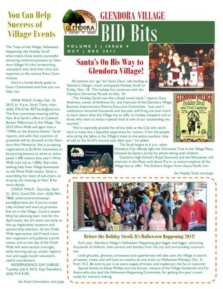 The Taste of the Village, Halloween
Happening, the Holiday Stroll . . .
what makes these events successful
attracting visitors/customers to Glen-
dora Village? It’s the hardworking
volunteers who lend their time and
expertise to the various Event Com-
mittees.
Here’s a handy-dandy guide to
Event Committees and how you can
help, too:
WINE WALK, Friday, Feb. 10,
2012, 6– 9 p.m. Sarah Trent, chair,
(626) 374-2156, RETSarah@aol.com.
The first committee meeting will be
Nov. 8 at Sarah’s office at Coldwell
Banker Millennium in the Village. The
2012 Wine Walk will again have a
“1940s on the Avenue theme,” Sarah
reports, and adds that a portion of
proceeds will be donated to the Glen-
dora War Memorial. She is accepting
registrations at $150 for businesses to
be pouring stations to serve an antici-
pated 1,400 visitors (last year’s Wine
Walk sold out to 1,000). She’s also
seeking help from Village businesses
to sell Wine Walk tickets. Sarah is
assembling her team of sub-chairs, so
drop by the meeting on Nov. 8 for
more details.
CHALK WALK: Saturday, April
21, 2012, Carol Gill, chair, (626) 963-
7868, undercoversintimateap-
parel@verizon.net. If you’re artisti-
cally inclined and want to promote
fine art in the Village, Carol is assem-
bling her planning team now for the
April event, but it’s never too early to
line up registration locations and
sponsorship solicitors. As the Chalk
Walk approaches, she’ll need volun-
teer organizers and publicity coordi-
nation, and on the day of the Chalk
Walk will need section oversight,
early morning set-up, artists’ registra-
tion and supply booth volunteers,
award coordinators.
INDEPENDENCE DAY JUBILEE,
Tuesday, July 4, 2012, Gayl Swinehart,
(626) 914-4100,
You Can Help
Success of
Village Events
See Event Committees, next page
Before the Holiday Stroll, It’s Halloween Happening 2011!
Each year, Glendora Village’s Halloween Happening gets bigger and bigger, attracting
thousands of children, their parents and families from the city and surrounding communi-
ties.
Little ghoulies, ghosties, princesses and superheroes will take over the Village in search
of sweets, treats, and will have no need to do any tricks on Halloween Monday, Oct. 31,
from 10-2. Be sure to put in an extra supply of treats, and maybe join the fun in costume!
Special thanks to Elaina Phillips and Lisa Eurton, owners of the Village Goldsmith and Da
Avére who also lead the Halloween Happening Committee, for getting this year’s event
ready for memory making.
GLENDORA VILLAGE
BID BitsV O L U M E 2 | I S S U E 4
O C T | D E C 2 0 1 1
All systems are “go” for Santa Claus’ safe landing at
Glendora Village’s much anticipated Holiday Stroll on
Friday, Nov. 18. The holiday fun continues with the
Glendora Christmas Parade on Dec. 10.
“The Holiday Stroll runs like a finely tuned clock,” reports Gary
Andrews, owner of Andrews Inc. and chairman of the Glendora Village
Business Improvement District Executive Committee. “Last year’s
celebration attracted thousands and this year will bring out even more
to learn about what the Village has to offer to holiday shoppers and to
those who want to enjoy a special meal at one of our outstanding res-
taurants.”
“We’re especially grateful for all the folks at the City who work
hard to make this a beautiful experience for visitors. From the people
who string the lights in the Village’s trees to the police auxiliary, they
all add to the Stroll’s success year after year,” he added.
The Stroll begins at 6 p.m. when
Glendora City officials light the Christmas Tree in the Village Plaza,
followed by Santa’s arrival for photo-taking with children.
Glendora High School’s Royal Stewards and the Silhouettes will
entertain in the Plaza until about 9 p.m. as visitors explore all the
Village has to offer. The Dickens Singers from Azusa Pacific Uni-
See Holiday Stroll, next page
Santa’s On His Way to
Glendora Village!
 