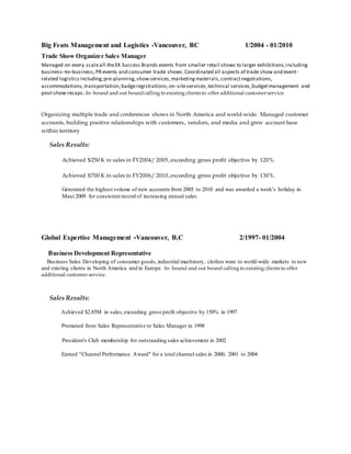 Big Feats Management and Logistics -Vancouver, BC 1/2004 - 01/2010
Trade Show Organizer Sales Manager
Managed on every scaleall theEK Success Brands events from smaller retail shows to larger exhibitions,including
business–to–business,PRevents and consumer trade shows.Coordinated all aspects of trade show and event-
related logisticsincluding;pre-planning,showservices,marketingmaterials,contractnegotiations,
accommodations,transportation,badgeregistrations,on-siteservices,technical services,budgetmanagement and
post-show recaps.In- bound and out boundcalling to existing clients to offer additional customer service.
Organizing multiple trade and conferences shows in North America and world-wide. Managed customer
accounts, building positive relationships with customers, vendors, and media and grew account base
within territory
Sales Results:
Achieved $250 K in sales in FY2004/ 2005,exceeding gross profit objective by 120%.
Achieved $700 K in sales in FY2006/ 2010,exceeding gross profit objective by 130%.
Generated the highest volume of new accounts from 2005 to 2010 and was awarded a week’s holiday in
Maui 2009 for consistent record of increasing annual sales.
Global Expertise Management -Vancouver, B.C 2/1997- 01/2004
Business Development Representative
Business Sales Developing of consumer goods,industrial machinery, clothes ware to world-wide markets to new
and existing clients in North America and in Europe. In- bound and out bound calling to existing clients to offer
additional customer service.
Sales Results:
Achieved $2.85M in sales,exceeding gross profit objective by 150% in 1997
Promoted from Sales Representative to Sales Manager in 1998
President's Club membership for outstanding sales achievement in 2002
Earned "Channel Performance Award" for a total channel sales in 2000, 2001 to 2004
 