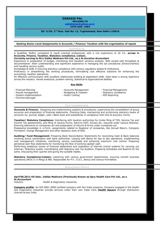 Seeking Senior Level Assignments in Accounts / Finance/ Taxation with the organisation of repute
Summing UpSumming Up
A Qualified, Skilful, competent & result oriented professional, with a rich experience of 18 Yrs. across in
Accounts, Finance, Taxation, Statutory compliance, Liaison.
Currently serving to M/s Vatika Medicare Pvt Ltd., as a Sr.Excutive Accountant
Experience in preparation of budget, monitoring and resultant variance analysis. Well versed with formalities &
documentation. Keen understanding and significant experience in managing the tax procedures (Direct/Indirect)
and handling various audits
Knowledge & skills in ensuring statutory compliance with various regulatory bodies & institutions.
Proficiency in streamlining the working procedures, formulating cost effective solutions for enhancing the
accounting, taxation operations.
An effective communicator with excellent relationship building & negotiation skills. Have been a strong repertoire
across the industry. Honed analytical, problem solving, statistical & organizational abilities.
Key Skills
- Financial Planning - Accounts Management - Financial Management
- Payroll management - Budgeting & Taxation - Statutory compliance
- System implementation - Audit/ Costing - MIS Reporting
- Commercial/Legal
Core CompetenciesCore Competencies
Accounts & Finance: Designing and implementing systems & procedures; supervising the consolidation of group
accounts and preparation of financial statements. Checking Data, maintaining and scrutinizing statutory books of
accounts viz, journal, ledger, cash / Bank book and subsidiaries in compliance with time & accuracy norms.
Taxation/ Statutory Compliance: Interfacing with taxation authorities for timely filing of TDS, Service Tax and
Income Tax assessments, and filing of various Forms, Returns (VAT, Excise) etc. required under various Statutes.
Ensuring adherence to companies act and preparation of returns & forms under companies act.
Possessing knowledge in e-Form, assignments related to Registrar of companies, like Annual Return, Company
Formation, Charge Management and other statutory work of ROC.
Auditing/ Fund Management: Preparing Bank Reconciliation Statements for reconciling Cash & Bank balances
involving active coordination with bank authorities. Liaising with Banks for day to day operations. Implementing
cost management initiatives, monitoring various overheads and achieving maximum cost control. Preparing
periodical cash flow statements for monitoring the flow of working capital/ cash.
Performing analytical review of financial statements and evaluation of internal control systems for carrying out
Internal / Statutory Audits. Coordinating with Statutory and Tax Auditors. Preparing Schedules and Reports for the
same. Discussing their queries and giving the suitable replies.
Statutory Compliance/Liaison: Liasioning with various government departments, ensuring smooth business
operations.(MCA-21 e-filing) & RBI. Responsible for P.F., E.S.I., Bonus and various Formalities.
Employment RecordEmployment Record
April’09,2011-till date…Vatika Medicare (Previously Known as Spry Health Care Pvt Ltd., as a
Sr.Accountant
Industry Health & diagnostics industries.
Company profile: An ISO 9001:2000 certified company with Pan India presence. Company engaged in the Health
and Diagnostics industries provide services under their own trade mark Health Square through distribution
channel across India.
DEBASIS PAL
9810586179
ashishjorjy@yahoo.co.in
24TH AUG’ 1964
RZ- 9/59, 2nd
floor, Gali No: 12, Tughlakabad, New Delhi-110019
 