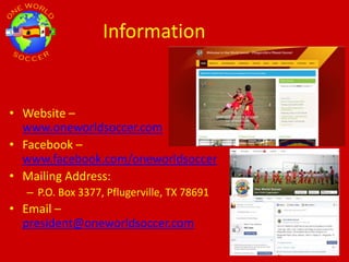 Information
• Website –
www.oneworldsoccer.com
• Facebook –
www.facebook.com/oneworldsoccer
• Mailing Address:
– P.O. Box 3377, Pflugerville, TX 78691
• Email –
president@oneworldsoccer.com
 