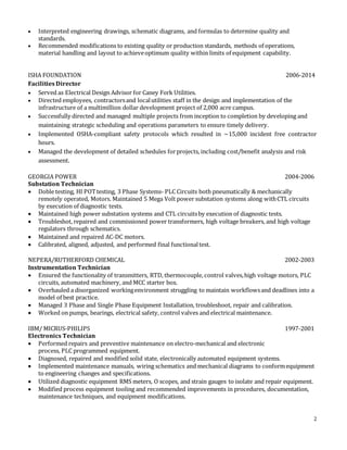 2
 Interpreted engineering drawings, schematic diagrams, and formulas to determine quality and
standards.
 Recommended modifications to existing quality or production standards, methods of operations,
material handling and layout to achieveoptimum quality within limits of equipment capability.
ISHA FOUNDATION 2006-2014
Facilities Director
 Served as Electrical Design Advisor for Caney Fork Utilities.
 Directed employees, contractorsand localutilities staff in the design and implementation of the
infrastructure of a multimillion dollar development project of 2,000 acre campus.
 Successfully directed and managed multiple projects from inception to completion by developing and
maintaining strategic scheduling and operations parameters to ensure timely delivery.
 Implemented OSHA-compliant safety protocols which resulted in ~15,000 incident free contractor
hours.
 Managed the development of detailed schedules forprojects, including cost/benefit analysis and risk
assessment.
GEORGIA POWER 2004-2006
Substation Technician
 Doble testing, HI POTtesting, 3 Phase Systems- PLC Circuits both pneumatically & mechanically
remotely operated, Motors. Maintained 5 Mega Volt power substation systems along withCTL circuits
by execution of diagnostic tests.
 Maintained high power substation systems and CTL circuitsby execution of diagnostic tests.
 Troubleshot, repaired and commissioned power transformers, high voltage breakers, and high voltage
regulators through schematics.
 Maintained and repaired AC-DC motors.
 Calibrated, aligned, adjusted, and performed final functionaltest.
NEPERA/RUTHERFORD CHEMICAL 2002-2003
Instrumentation Technician
 Ensured the functionality of transmitters, RTD, thermocouple, control valves,high voltage motors, PLC
circuits, automated machinery, and MCC starter box.
 Overhauled a disorganized workingenvironment struggling to maintain workflowsand deadlines into a
model of best practice.
 Managed 3 Phase and Single Phase Equipment Installation, troubleshoot, repair and calibration.
 Worked on pumps, bearings, electrical safety, control valves and electrical maintenance.
IBM/ MICRUS-PHILIPS 1997-2001
Electronics Technician
 Performed repairs and preventive maintenance on electro-mechanical and electronic
process, PLC programmed equipment.
 Diagnosed, repaired and modified solid state, electronically automated equipment systems.
 Implemented maintenance manuals, wiring schematics and mechanical diagrams to conformequipment
to engineering changes and specifications.
 Utilized diagnostic equipment RMS meters, O scopes, and strain gauges to isolate and repair equipment.
 Modified process equipment tooling and recommended improvements in procedures, documentation,
maintenance techniques, and equipment modifications.
 