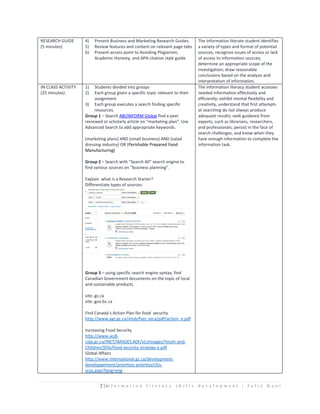 2 | in f o r m a t i o n l i t e r a c y s k i l l s d e v e l o p m e n t | J u l i e K e n t
RESEARCH GUIDE
(5 minutes)
4) Present Business and Marketing Research Guides.
5) Review features and content on relevant page tabs
6) Present access point to Avoiding Plagiarism,
Academic Honesty, and APA citation style guide
The information literate student identifies
a variety of types and format of potential
sources; recognize issues of access or lack
of access to information sources;
determine an appropriate scope of the
investigation; draw reasonable
conclusions based on the analysis and
interpretation of information.
IN-CLASS ACTIVITY
(25 minutes)
1) Students divided into groups
2) Each group given a specific topic relevant to their
assignment
3) Each group executes a search finding specific
resources.
Group 1 – Search ABI/INFORM Global find a peer
reviewed or scholarly article on “marketing plan”. Use
Advanced Search to add appropriate keywords.
(marketing plans) AND (small business) AND (salad
dressing industry) OR (Perishable Prepared Food
Manufacturing)
Group 2 – Search with “Search All” search engine to
find various sources on “business planning”.
Explain: what is a Research Starter?
Differentiate types of sources:
Group 3 – using specific search engine syntax, find
Canadian Government documents on the topic of local
and sustainable products.
site:.gc.ca
site:.gov.bc.ca
Find Canada’s Action Plan for food security
http://www.agr.gc.ca/misb/fsec-seca/pdf/action_e.pdf
Increasing Food Security
http://www.acdi-
cida.gc.ca/INET/IMAGES.NSF/vLUImages/Youth-and-
Children/$file/food-security-strategy-e.pdf
Global Affairs
http://www.international.gc.ca/development-
developpement/priorities-priorites/cfss-
scsa.aspx?lang=eng
The information literacy student accesses
needed information effectively and
efficiently; exhibit mental flexibility and
creativity, understand that first attempts
at searching do not always produce
adequate results; seek guidance from
experts, such as librarians, researchers,
and professionals; persist in the face of
search challenges, and know when they
have enough information to complete the
information task.
 