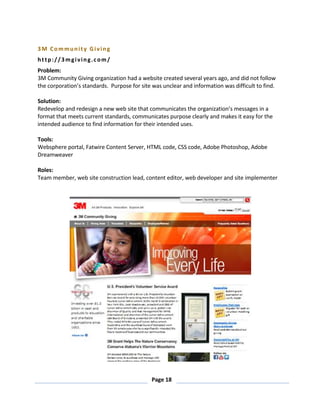 Page 18
3M Community Giving
http://3mgiving.com/
Problem:
3M Community Giving organization had a website created several years ago, and did not follow
the corporation’s standards. Purpose for site was unclear and information was difficult to find.
Solution:
Redevelop and redesign a new web site that communicates the organization’s messages in a
format that meets current standards, communicates purpose clearly and makes it easy for the
intended audience to find information for their intended uses.
Tools:
Websphere portal, Fatwire Content Server, HTML code, CSS code, Adobe Photoshop, Adobe
Dreamweaver
Roles:
Team member, web site construction lead, content editor, web developer and site implementer
 
