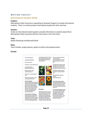 Page 23
W R I T I N G P R O J E C T
International Student Guide
Problem:
Metropolitan State University is expanding its Graduate Program to include international
students. There is a need to prepare international students for their new lives.
Solution:
Create an international student guide to provide information to students about life at
Metropolitan State University and their new homes in the Twin Cities.
Tools:
Adobe Photoshop and Microsoft Word
Roles:
Team member, project planner, guide co-author and proposal author
Excerpt:
 