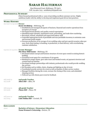 PROFESSIONAL SUMMARY
WORK HISTORY
EDUCATION
SARAH HALTERMAN
804 Glenwood Court, McKinney, TX 75071
Cell: 214-960-7215 - sarahkate376@gmail.com
Client-focused professional with 9+ years of providing excellent customer service. Highly
ambitious leader with the ability to develop and implement goal-driven best practices.
06/2007 to 03/2016 Owner
Sweet Art Bakery –Mckinney, TX
Established and managed all aspects of business, financial and creative operations from
inception of concept
Developed brand identity and quality-control expectations
Identified target clientele; maintained social, networking, and trade show marketing
Recruited, trained, scheduled and supervised bakery staff
Controlled appropriate levels of perishable and non-perishable inventory to minimize costs
and increase profit margin
Oversaw production of an average of 100 wedding cakes and 900 special occasion cakes per
year, from client tasting, to booking, to production, to final delivery; with overwhelming
customer satisfaction.
04/2011 to 04/2012 Events Manager
The Flour Mill Events –Mckinney, TX
Developed initial concept and business structure of event space rental in existing historic
building
Furnished event space for a maximum of 150 guests
Marketed to target clients, gave sales tours and booked events; set payment structure and
created lead-up timeline
Developed strategic partnerships with industry professionals who would provide wedding
day services
Set floorplan such as tables, chairs, draping and lighting on day of event.
Coordinated security services for event as well as timeline of other service vendors
Managed facilities during the event, oversaw the closing of the event, and scheduled
cleaning services
Followed up with clients post event for feedback
08/2006 to
06/2008
2nd grade Teacher
Allen ISD –Allen, TX
08/2004 to
06/2006
4th grade Teacher
Plano ISD –Plano, TX
08/2000 to
06/2004
2nd grade Teacher
Lake Dallas ISD –Corinth, TX
2000 Bachelor of Science: Elementary Education
Texas Woman's University - Denton, TX
 