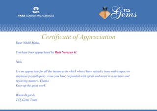 Certificate of Appreciation
Dear Nikhil Matai,
You have been appreciated by Bala Narayan G.
Nick,
Let me appreciate for all the instances in which when i have raised a issue with respect to
employee payroll query, issue you have responded with speed and acted in a decisive and
resolving manner. Thanks
Keep up the good work!
Warm Regards,
TCS Gems Team
 