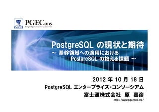 PostgreSQL の現状と期待
  ～ 基幹領域への適用における
      PostgreSQL の抱える課題 ～


               2012 年 10 月 18 日
PostgreSQL エンタープライズ・コンソーシアム
             富士通株式会社 原 嘉彦
                     http://www.pgecons.org/
 