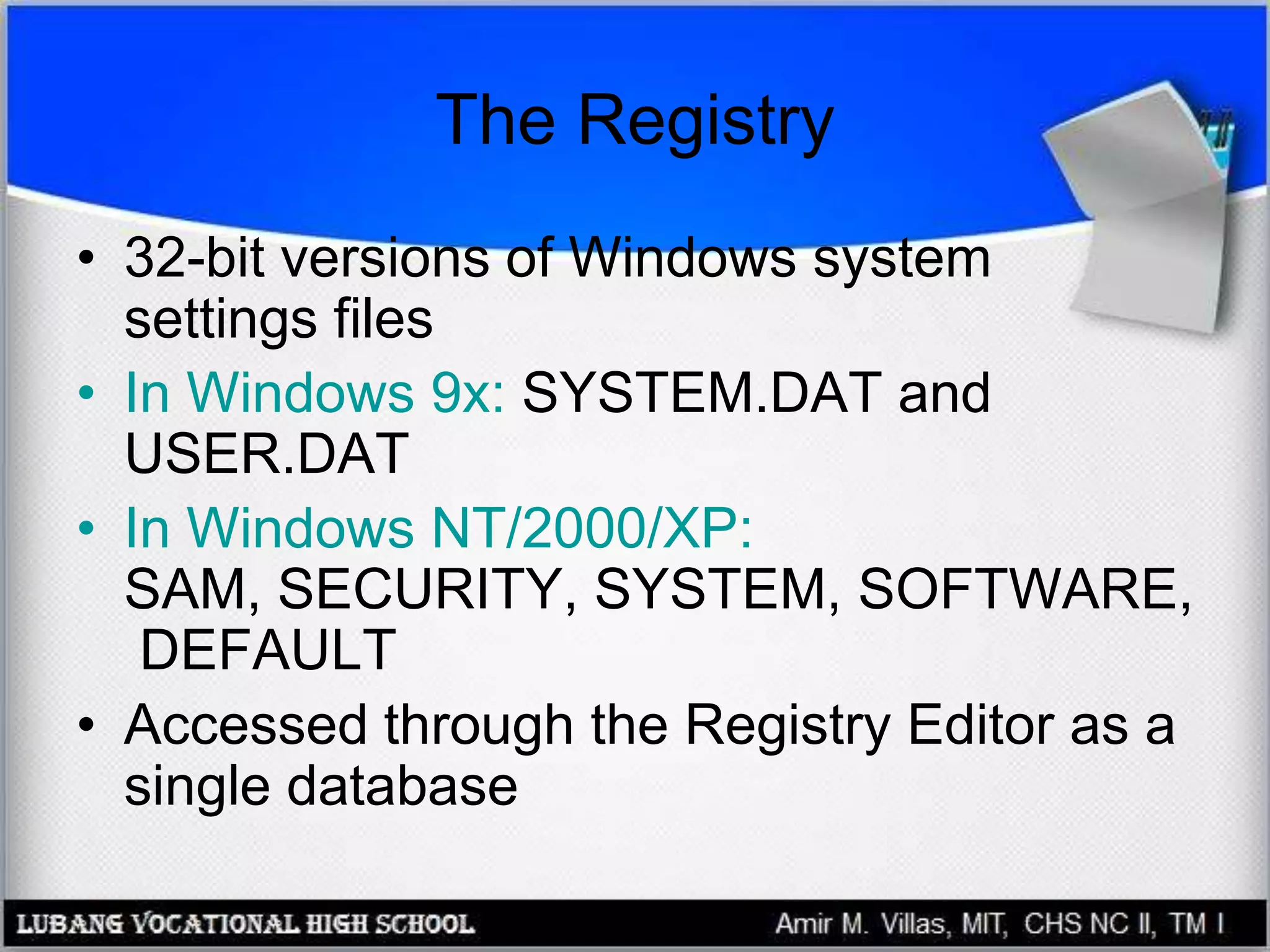 The Registry
• 32-bit versions of Windows system
settings files
• In Windows 9x: SYSTEM.DAT and
USER.DAT
• In Windows NT/2000/XP:
SAM, SECURITY, SYSTEM, SOFTWARE,
DEFAULT
• Accessed through the Registry Editor as a
single database
 