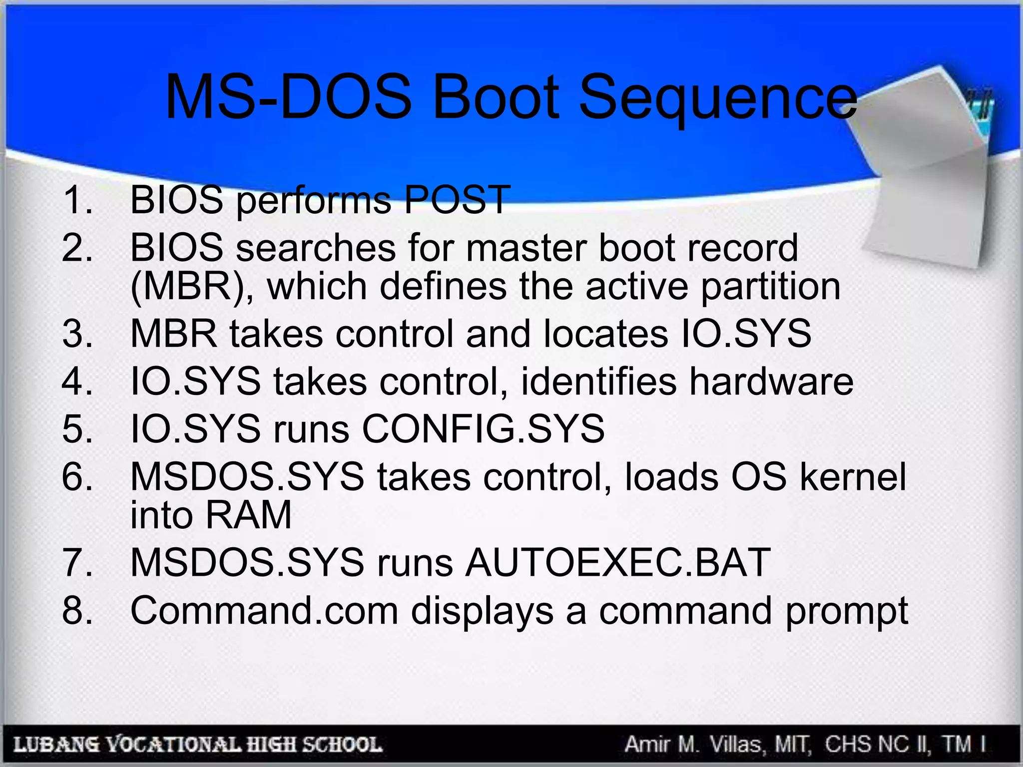 MS-DOS Boot Sequence
1. BIOS performs POST
2. BIOS searches for master boot record
(MBR), which defines the active partition
3. MBR takes control and locates IO.SYS
4. IO.SYS takes control, identifies hardware
5. IO.SYS runs CONFIG.SYS
6. MSDOS.SYS takes control, loads OS kernel
into RAM
7. MSDOS.SYS runs AUTOEXEC.BAT
8. Command.com displays a command prompt
 