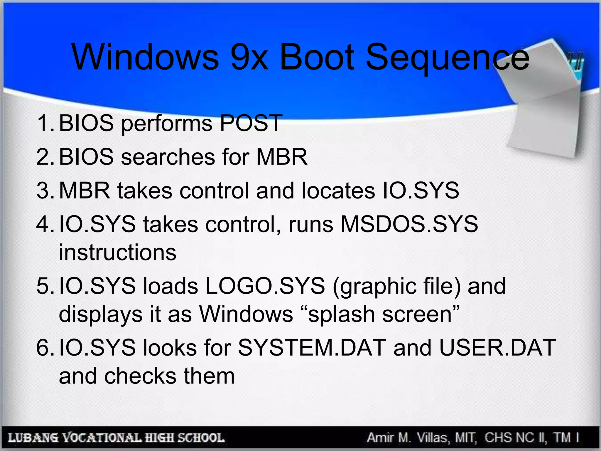 Windows 9x Boot Sequence
1.BIOS performs POST
2.BIOS searches for MBR
3.MBR takes control and locates IO.SYS
4.IO.SYS takes control, runs MSDOS.SYS
instructions
5.IO.SYS loads LOGO.SYS (graphic file) and
displays it as Windows “splash screen”
6.IO.SYS looks for SYSTEM.DAT and USER.DAT
and checks them
 