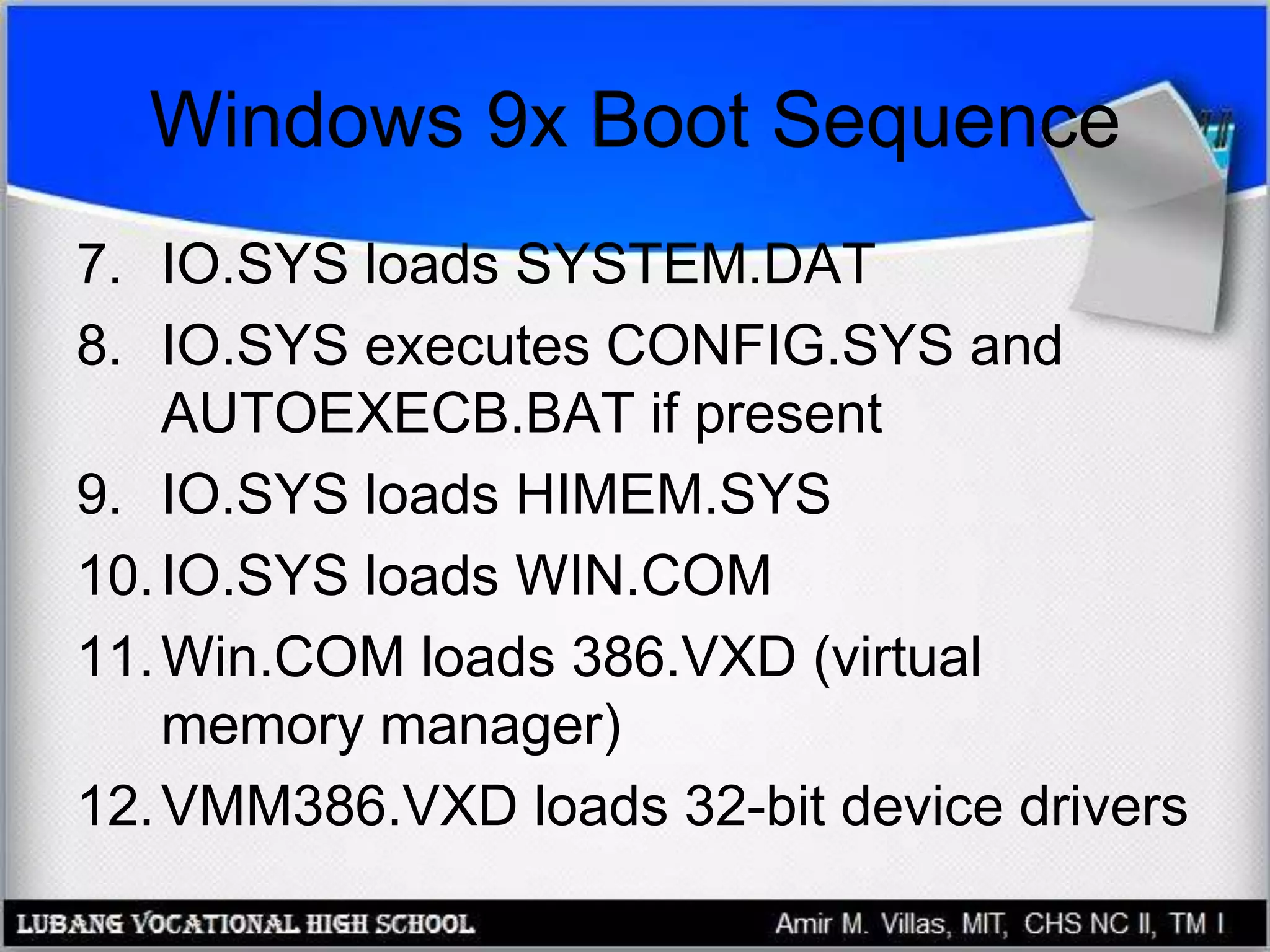 Windows 9x Boot Sequence
7. IO.SYS loads SYSTEM.DAT
8. IO.SYS executes CONFIG.SYS and
AUTOEXECB.BAT if present
9. IO.SYS loads HIMEM.SYS
10.IO.SYS loads WIN.COM
11.Win.COM loads 386.VXD (virtual
memory manager)
12.VMM386.VXD loads 32-bit device drivers
 