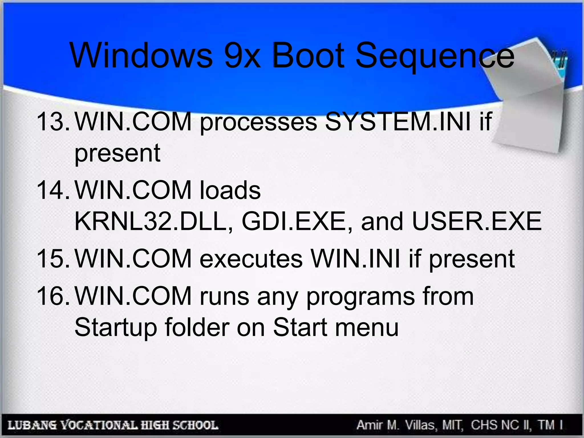 Windows 9x Boot Sequence
13.WIN.COM processes SYSTEM.INI if
present
14.WIN.COM loads
KRNL32.DLL, GDI.EXE, and USER.EXE
15.WIN.COM executes WIN.INI if present
16.WIN.COM runs any programs from
Startup folder on Start menu
 