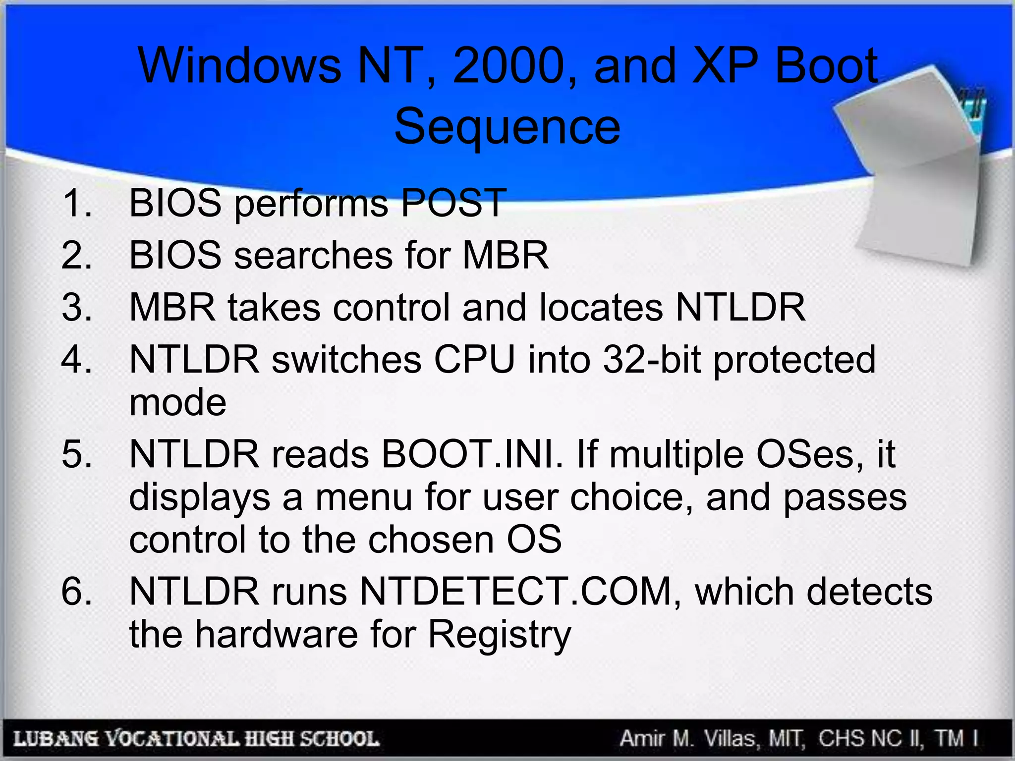 Windows NT, 2000, and XP Boot
Sequence
1. BIOS performs POST
2. BIOS searches for MBR
3. MBR takes control and locates NTLDR
4. NTLDR switches CPU into 32-bit protected
mode
5. NTLDR reads BOOT.INI. If multiple OSes, it
displays a menu for user choice, and passes
control to the chosen OS
6. NTLDR runs NTDETECT.COM, which detects
the hardware for Registry
 