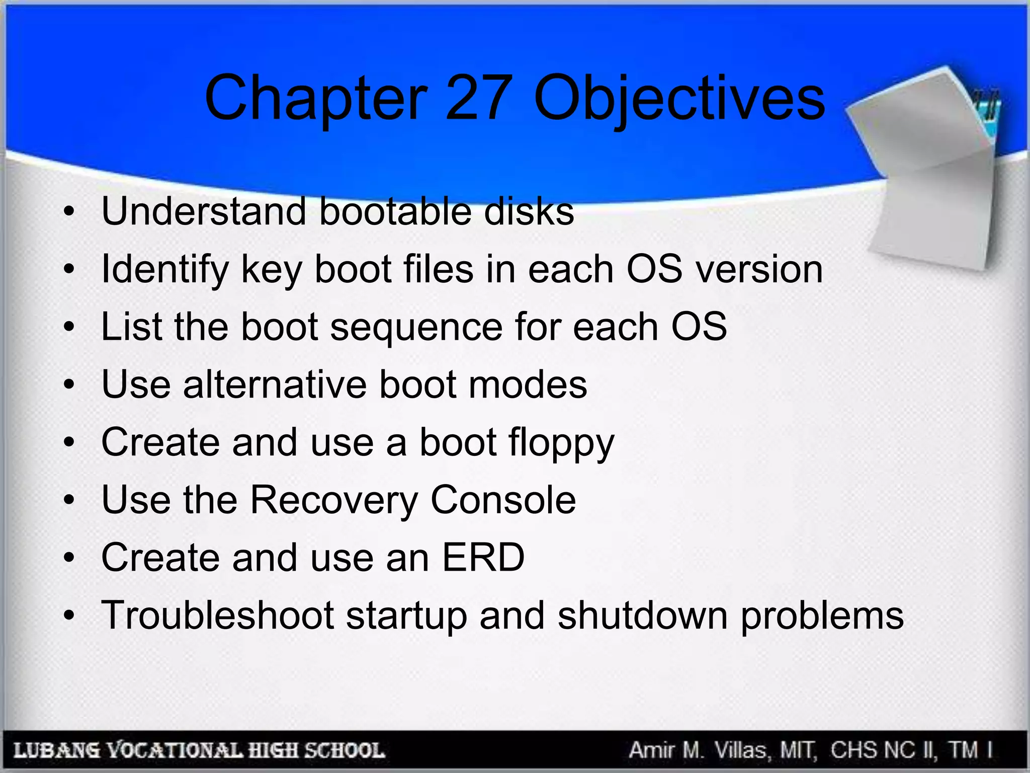 Chapter 27 Objectives
• Understand bootable disks
• Identify key boot files in each OS version
• List the boot sequence for each OS
• Use alternative boot modes
• Create and use a boot floppy
• Use the Recovery Console
• Create and use an ERD
• Troubleshoot startup and shutdown problems
 