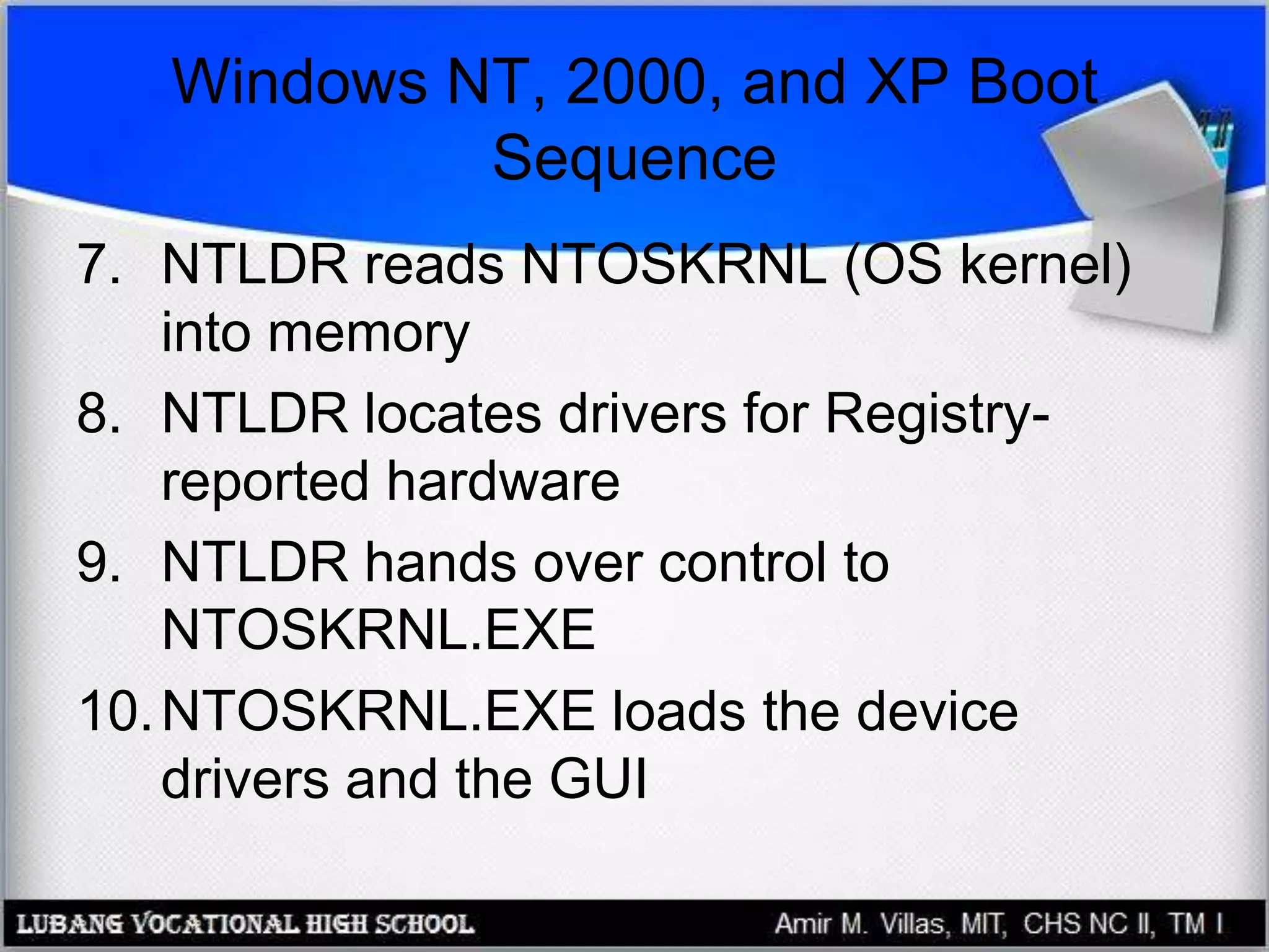 Windows NT, 2000, and XP Boot
Sequence
7. NTLDR reads NTOSKRNL (OS kernel)
into memory
8. NTLDR locates drivers for Registry-
reported hardware
9. NTLDR hands over control to
NTOSKRNL.EXE
10.NTOSKRNL.EXE loads the device
drivers and the GUI
 