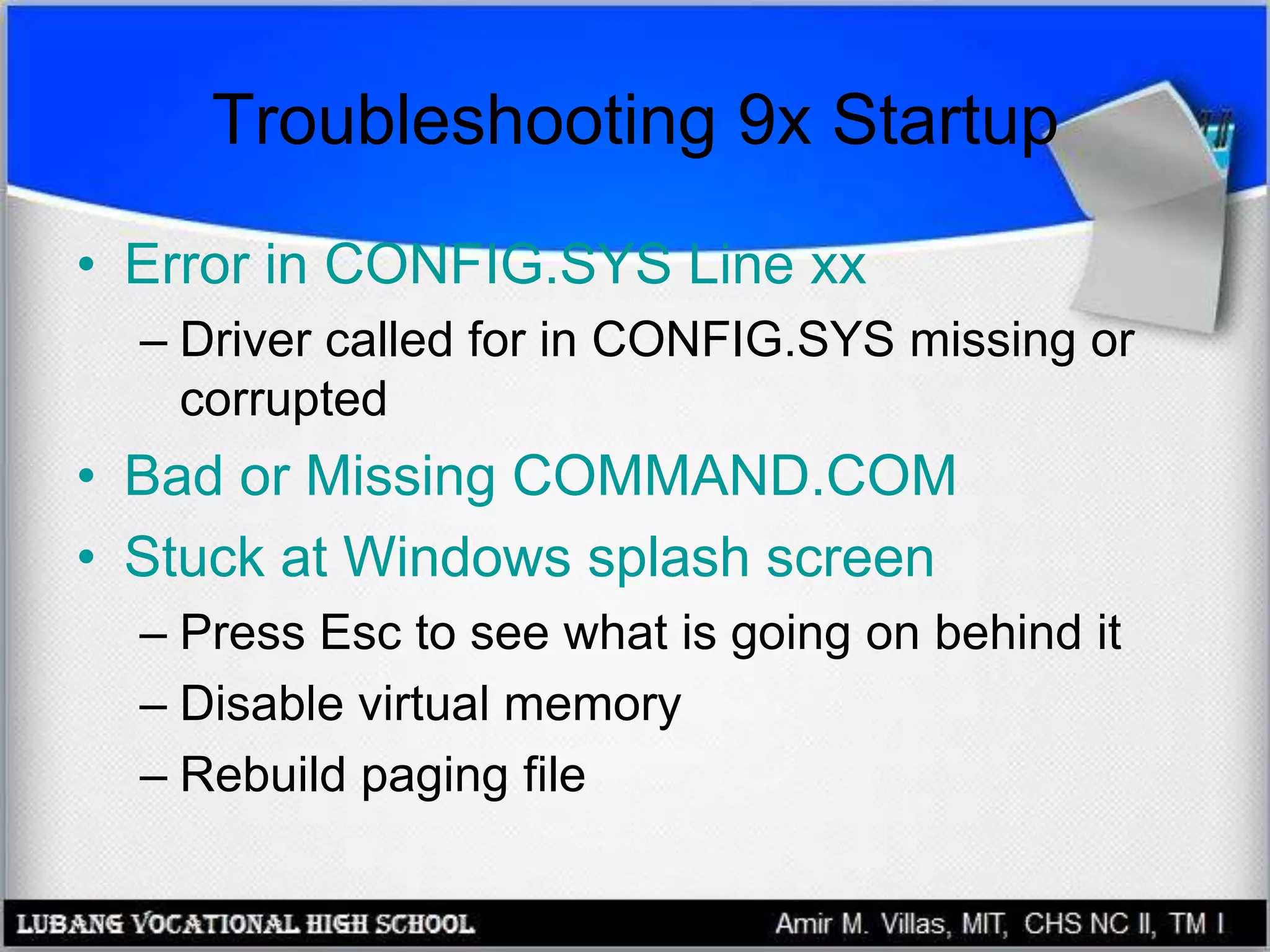 Troubleshooting 9x Startup
• Error in CONFIG.SYS Line xx
– Driver called for in CONFIG.SYS missing or
corrupted
• Bad or Missing COMMAND.COM
• Stuck at Windows splash screen
– Press Esc to see what is going on behind it
– Disable virtual memory
– Rebuild paging file
 