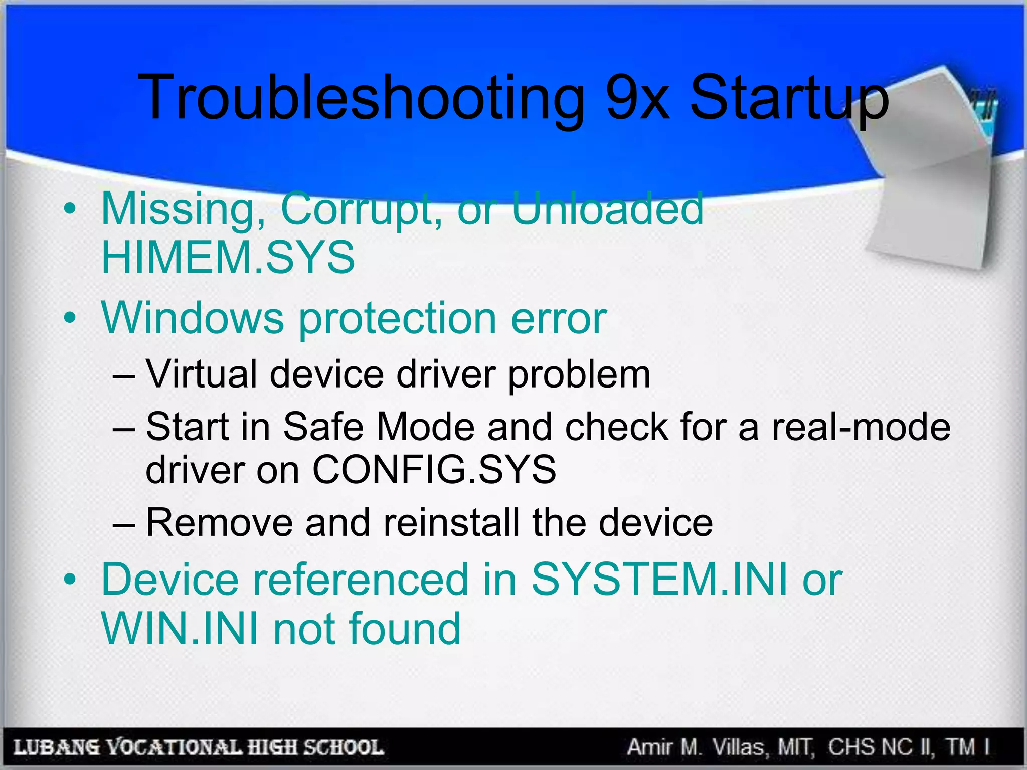 Troubleshooting 9x Startup
• Missing, Corrupt, or Unloaded
HIMEM.SYS
• Windows protection error
– Virtual device driver problem
– Start in Safe Mode and check for a real-mode
driver on CONFIG.SYS
– Remove and reinstall the device
• Device referenced in SYSTEM.INI or
WIN.INI not found
 
