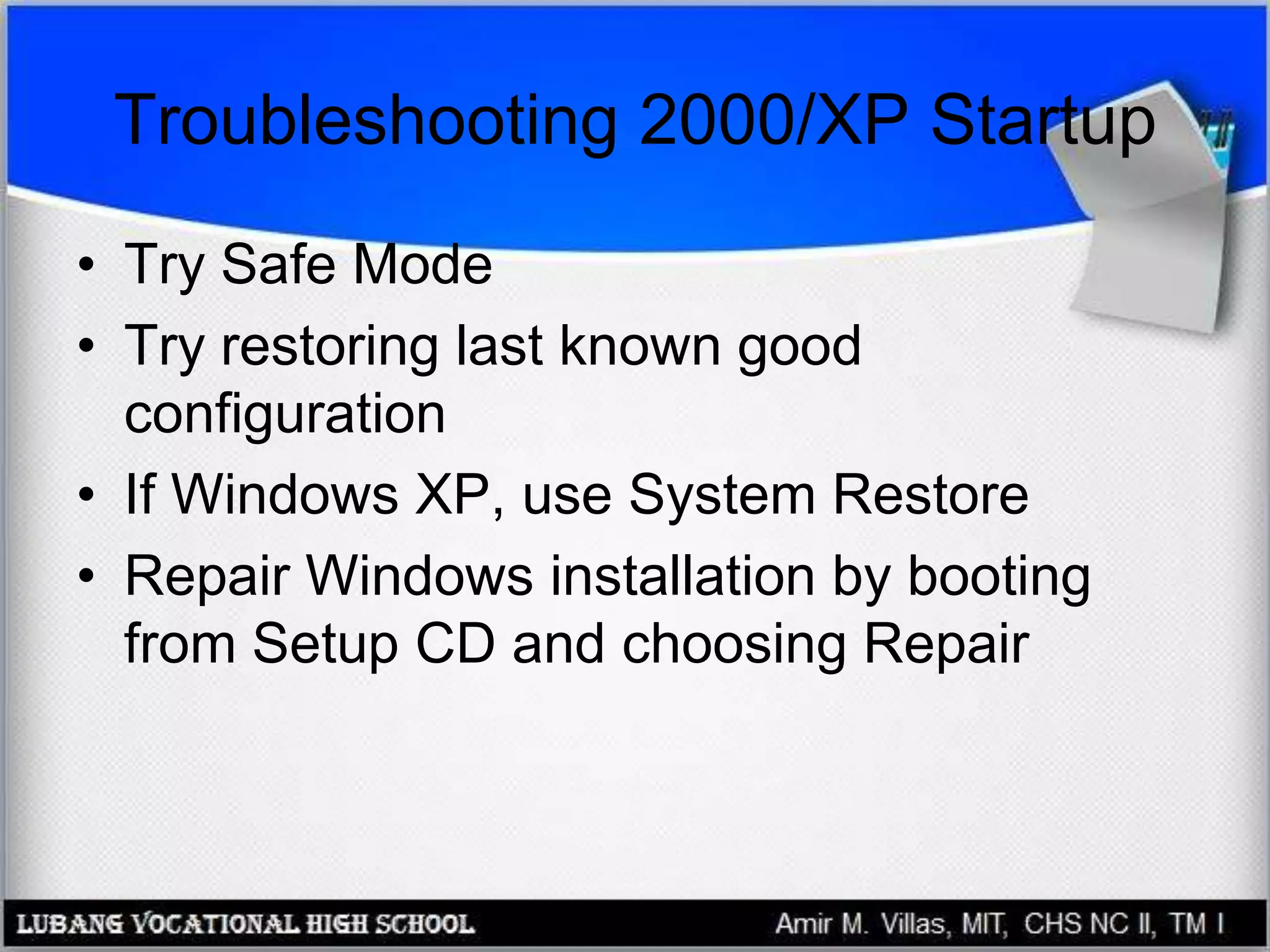 Troubleshooting 2000/XP Startup
• Try Safe Mode
• Try restoring last known good
configuration
• If Windows XP, use System Restore
• Repair Windows installation by booting
from Setup CD and choosing Repair
 