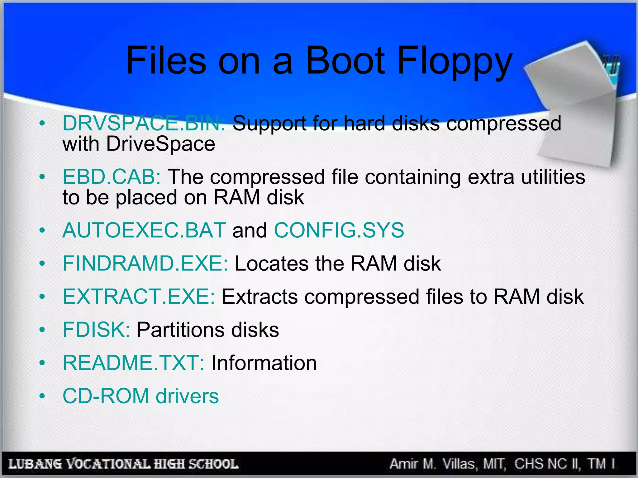 Files on a Boot Floppy
• DRVSPACE.BIN: Support for hard disks compressed
with DriveSpace
• EBD.CAB: The compressed file containing extra utilities
to be placed on RAM disk
• AUTOEXEC.BAT and CONFIG.SYS
• FINDRAMD.EXE: Locates the RAM disk
• EXTRACT.EXE: Extracts compressed files to RAM disk
• FDISK: Partitions disks
• README.TXT: Information
• CD-ROM drivers
 