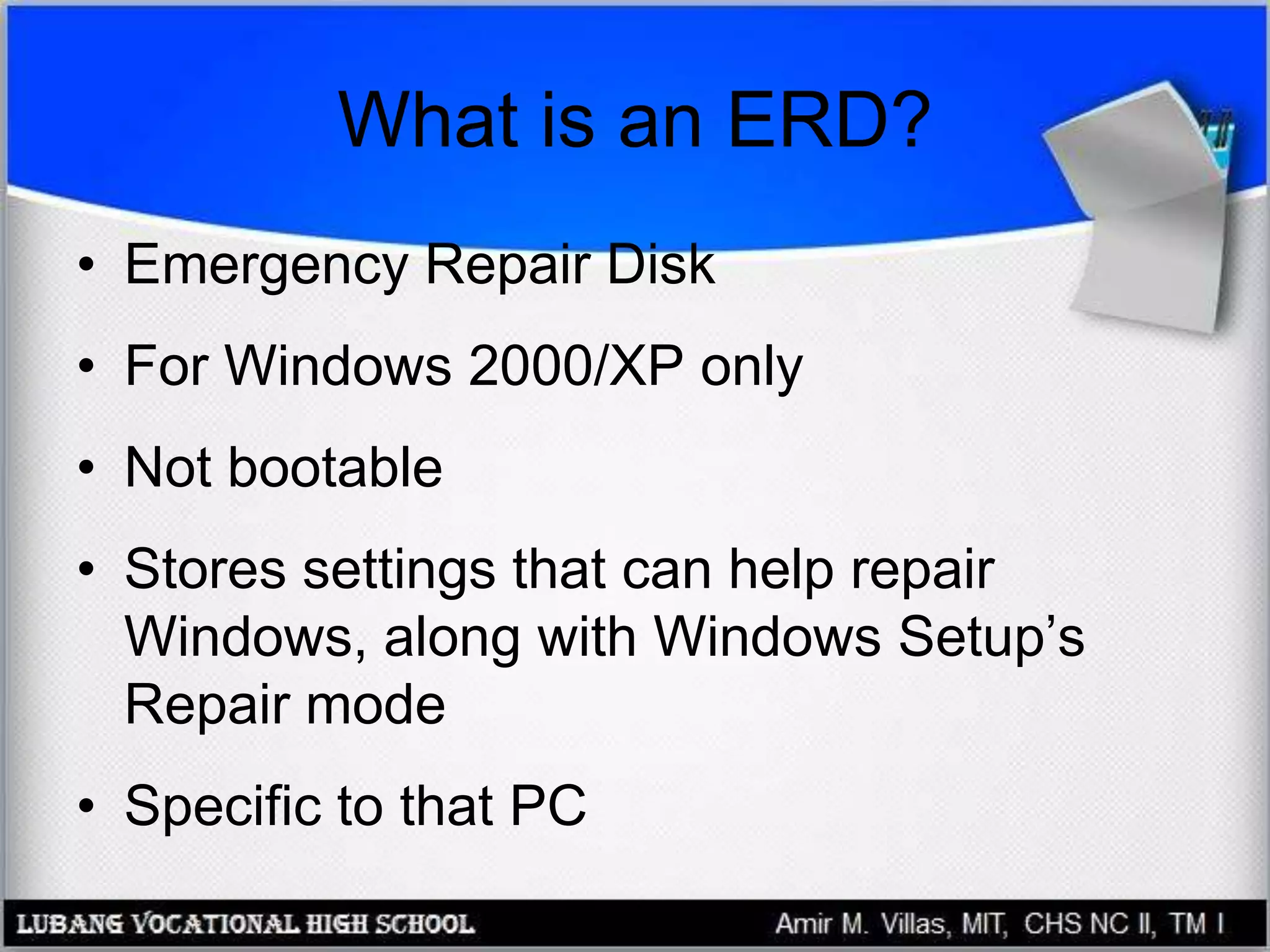 What is an ERD?
• Emergency Repair Disk
• For Windows 2000/XP only
• Not bootable
• Stores settings that can help repair
Windows, along with Windows Setup’s
Repair mode
• Specific to that PC
 