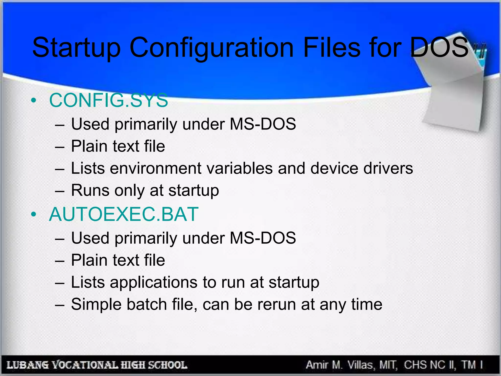 Startup Configuration Files for DOS
• CONFIG.SYS
– Used primarily under MS-DOS
– Plain text file
– Lists environment variables and device drivers
– Runs only at startup
• AUTOEXEC.BAT
– Used primarily under MS-DOS
– Plain text file
– Lists applications to run at startup
– Simple batch file, can be rerun at any time
 