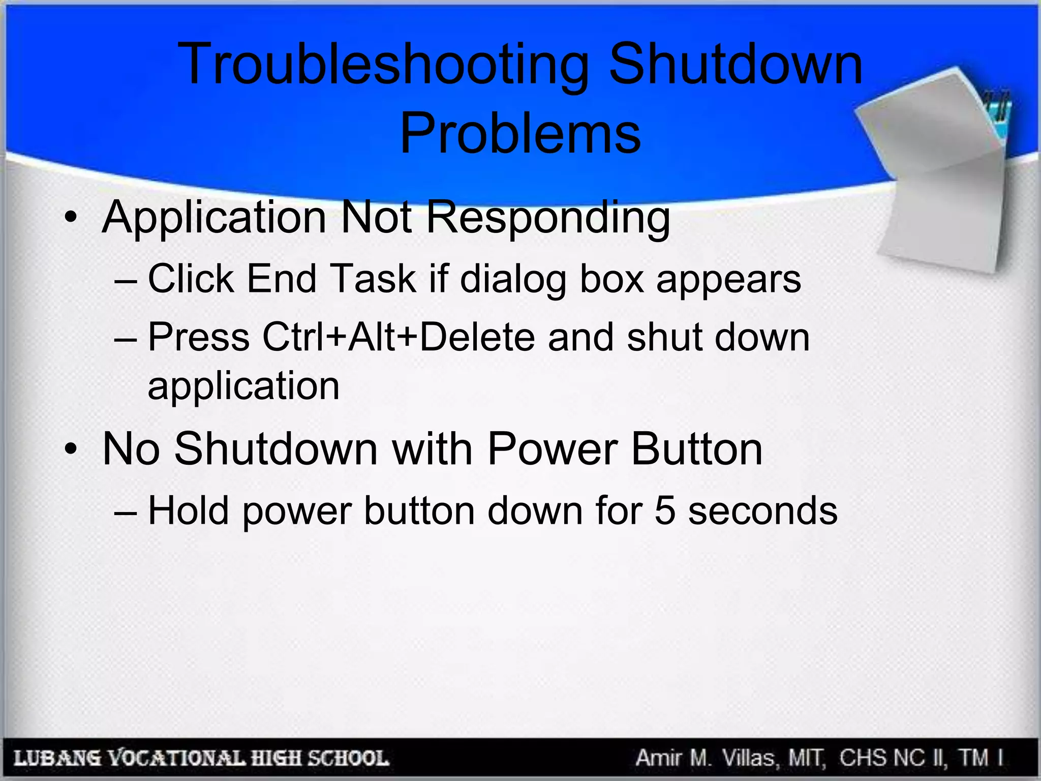 Troubleshooting Shutdown
Problems
• Application Not Responding
– Click End Task if dialog box appears
– Press Ctrl+Alt+Delete and shut down
application
• No Shutdown with Power Button
– Hold power button down for 5 seconds
 