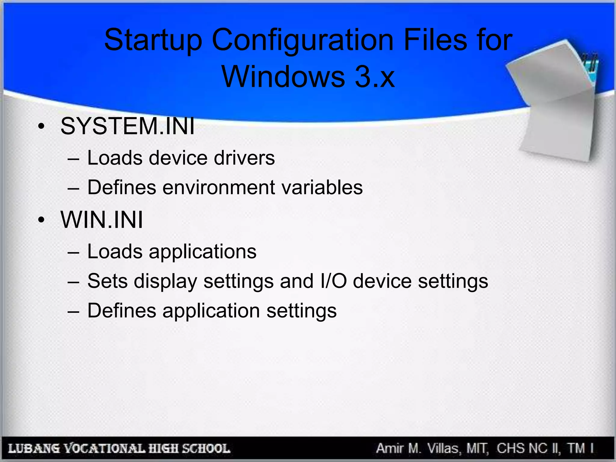 Startup Configuration Files for
Windows 3.x
• SYSTEM.INI
– Loads device drivers
– Defines environment variables
• WIN.INI
– Loads applications
– Sets display settings and I/O device settings
– Defines application settings
 