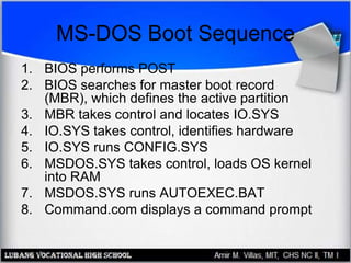 MS-DOS Boot Sequence
1. BIOS performs POST
2. BIOS searches for master boot record
(MBR), which defines the active partition
3. MBR takes control and locates IO.SYS
4. IO.SYS takes control, identifies hardware
5. IO.SYS runs CONFIG.SYS
6. MSDOS.SYS takes control, loads OS kernel
into RAM
7. MSDOS.SYS runs AUTOEXEC.BAT
8. Command.com displays a command prompt
 