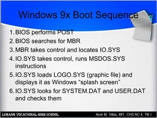 Windows 9x Boot Sequence
1.BIOS performs POST
2.BIOS searches for MBR
3.MBR takes control and locates IO.SYS
4.IO.SYS takes control, runs MSDOS.SYS
instructions
5.IO.SYS loads LOGO.SYS (graphic file) and
displays it as Windows “splash screen”
6.IO.SYS looks for SYSTEM.DAT and USER.DAT
and checks them
 