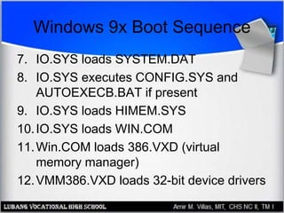 Windows 9x Boot Sequence
7. IO.SYS loads SYSTEM.DAT
8. IO.SYS executes CONFIG.SYS and
AUTOEXECB.BAT if present
9. IO.SYS loads HIMEM.SYS
10.IO.SYS loads WIN.COM
11.Win.COM loads 386.VXD (virtual
memory manager)
12.VMM386.VXD loads 32-bit device drivers
 