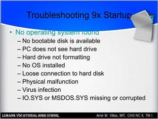 Troubleshooting 9x Startup
• No operating system found
– No bootable disk is available
– PC does not see hard drive
– Hard drive not formatting
– No OS installed
– Loose connection to hard disk
– Physical malfunction
– Virus infection
– IO.SYS or MSDOS.SYS missing or corrupted
 