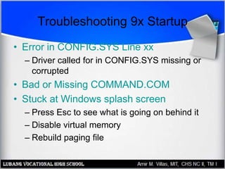 Troubleshooting 9x Startup
• Error in CONFIG.SYS Line xx
– Driver called for in CONFIG.SYS missing or
corrupted
• Bad or Missing COMMAND.COM
• Stuck at Windows splash screen
– Press Esc to see what is going on behind it
– Disable virtual memory
– Rebuild paging file
 