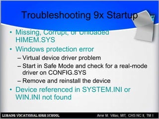 Troubleshooting 9x Startup
• Missing, Corrupt, or Unloaded
HIMEM.SYS
• Windows protection error
– Virtual device driver problem
– Start in Safe Mode and check for a real-mode
driver on CONFIG.SYS
– Remove and reinstall the device
• Device referenced in SYSTEM.INI or
WIN.INI not found
 