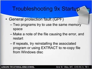Troubleshooting 9x Startup
• General protection fault (GPF)
– Two programs try to use the same memory
space
– Make a note of the file causing the error, and
restart
– If repeats, try reinstalling the associated
program or using EXTRACT to re-copy file
from Windows disc
 