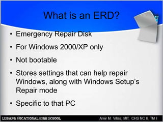 What is an ERD?
• Emergency Repair Disk
• For Windows 2000/XP only
• Not bootable
• Stores settings that can help repair
Windows, along with Windows Setup’s
Repair mode
• Specific to that PC
 