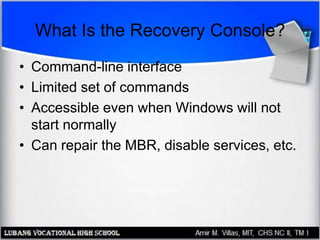 What Is the Recovery Console?
• Command-line interface
• Limited set of commands
• Accessible even when Windows will not
start normally
• Can repair the MBR, disable services, etc.
 
