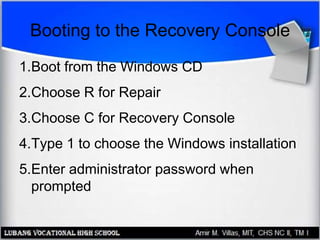 Booting to the Recovery Console
1.Boot from the Windows CD
2.Choose R for Repair
3.Choose C for Recovery Console
4.Type 1 to choose the Windows installation
5.Enter administrator password when
prompted
 