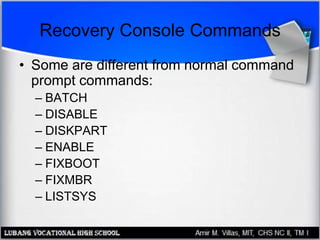 Recovery Console Commands
• Some are different from normal command
prompt commands:
– BATCH
– DISABLE
– DISKPART
– ENABLE
– FIXBOOT
– FIXMBR
– LISTSYS
 