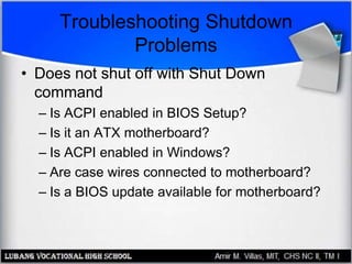 Troubleshooting Shutdown
Problems
• Does not shut off with Shut Down
command
– Is ACPI enabled in BIOS Setup?
– Is it an ATX motherboard?
– Is ACPI enabled in Windows?
– Are case wires connected to motherboard?
– Is a BIOS update available for motherboard?
 