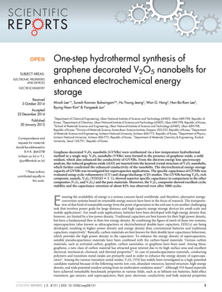 One-step hydrothermal synthesis of
graphene decorated V2O5 nanobelts for
enhanced electrochemical energy
storage
Minoh Lee1
*, Suresh Kannan Balasingam2
*, Hu Young Jeong3
, Won G. Hong4
, Han-Bo-Ram Lee5
,
Byung Hoon Kim6
& Yongseok Jun7
1
Department of Chemical Engineering, Ulsan National Institute of Science and Technology (UNIST), Ulsan 689-798, Republic of
Korea, 2
Department of Chemistry, Ulsan National Institute of Science and Technology (UNIST), Ulsan 689-798, Republic of Korea,
3
School of Materials Science and Engineering, Ulsan National Institute of Science and Technology (UNIST), Ulsan 689-798,
Republic of Korea, 4
Division of Materials Science, Korea Basic Science Institute, Daejeon 305-333, Republic of Korea, 5
Department
of Materials Science and Engineering, Incheon National University, Incheon 406-772, Republic of Korea, 6
Department of Physics,
Incheon National University, Incheon 406-772, Republic of Korea, 7
Department of Materials Chemistry & Engineering, Konkuk
University, Seoul 143-701, Republic of Korea.
Graphene-decorated V2O5 nanobelts (GVNBs) were synthesized via a low-temperature hydrothermal
method in a single step. V2O5 nanobelts (VNBs) were formed in the presence of graphene oxide, a mild
oxidant, which also enhanced the conductivity of GVNBs. From the electron energy loss spectroscopy
analysis, the reduced graphene oxide (rGO) are inserted into the layered crystal structure of V2O5 nanobelts,
which further confirmed the enhanced conductivity of the nanobelts. The electrochemical energy-storage
capacity of GVNBs was investigated for supercapacitor applications. The specific capacitance of GVNBs was
evaluated using cyclic voltammetry (CV) and charge/discharge (CD) studies. The GVNBs having V2O5-rich
composite, namely, V3G1 (VO/GO 5 351), showed superior specific capacitance in comparison to the other
composites (V1G1 and V1G3) and the pure materials. Moreover, the V3G1 composite showed excellent cyclic
stability and the capacitance retention of about 82% was observed even after 5000 cycles.
E
nsuring the availability of energy is a serious concern faced worldwide, and therefore, alternative energy-
conversion systems based on renewable energy sources have been in the focus of research. The transporta-
tion of that kind of sustainable energy from the point of generation to the end user is yet another challenging
task that involves power grids for large-distance and high-capacity energy-storage devices for small-scale and
mobile applications1
. For small-scale applications, batteries have been developed with high energy density that,
however, are limited by a low power density. Traditional capacitors are best known for their high power density,
but have a fundamental flaw in their low energy density. By combining the figure of merit of these two systems,
supercapacitors (also known as ultracapacitors or electrochemical double-layer capacitors, EDLCs) are being
developed, resulting in higher power density and energy density than conventional batteries and traditional
capacitors, respectively2
. Basically, carbon materials are best known for their double layer capacitance behaviour,
which provides the high power density to the capacitors. To enhance the energy density of supercapacitors,
suitable pseudocapacitance materials have been combined with the carbon-based materials. Various carbon
materials, such as activated carbon, graphite, carbon nanotubes, or graphene have been used. Among these,
graphene, a new class of carbon material has attracted great interest due to its high surface area and excellent
electrical, mechanical, chemical, and thermal properties3,4
. In case of pseudocapacitance materials, conducting
polymers and transition-metal oxides are primarily used in order to enhance the energy density of supercapa-
citors5
. Among the various transition-metal oxides, V2O5 (VO) has widely been investigated as a high-potential
candidate material because of the following merits: low cost, abundant resources, layered structure, high energy
density, and wide potential window arising from its multivalent oxidation states6,7
. Although VO-based materials
have achieved remarkable benchmark properties in various fields, such as in lithium-ion batteries, field-effect
transistors, gas sensors, and supercapacitors, their poor electronic conductivity and bulk material properties
OPEN
SUBJECT AREAS:
ELECTRONIC PROPERTIES
AND DEVICES
ELECTROCHEMISTRY
Received
3 October 2014
Accepted
22 December 2014
Published
30 January 2015
Correspondence and
requests for materials
should be addressed to
B.H.K. (kbh37@
incheon.ac.kr) or Y.J.
(yjun@konkuk.ac.kr)
* These authors
contributed equally to
this work.
SCIENTIFIC REPORTS | 5 : 8151 | DOI: 10.1038/srep08151 1
 