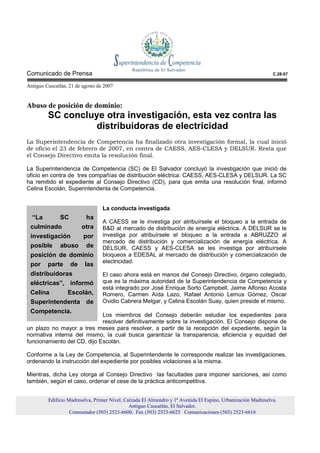 Comunicado de Prensa                                                                                          C.28-07

Antiguo Cuscatlán, 21 de agosto de 2007


Abuso de posición de dominio:
         SC concluye otra investigación, esta vez contra las
                   distribuidoras de electricidad
La Superintendencia de Competencia ha finalizado otra investigación formal, la cual inició
de oficio el 23 de febrero de 2007, en contra de CAESS, AES-CLESA y DELSUR. Resta que
el Consejo Directivo emita la resolución final.

La Superintendencia de Competencia (SC) de El Salvador concluyó la investigación que inició de
oficio en contra de tres compañías de distribución eléctrica: CAESS, AES-CLESA y DELSUR. La SC
ha remitido el expediente al Consejo Directivo (CD), para que emita una resolución final, informó
Celina Escolán, Superintendenta de Competencia.


                                  La conducta investigada
  “La     SC             ha
                                  A CAESS se le investiga por atribuírsele el bloqueo a la entrada de
 culminado              otra      B&D al mercado de distribución de energía eléctrica. A DELSUR se le
 investigación por                investiga por atribuírsele el bloqueo a la entrada a ABRUZZO al
                                  mercado de distribución y comercialización de energía eléctrica. A
 posible abuso de                 DELSUR, CAESS y AES-CLESA se les investiga por atribuírsele
 posición de dominio              bloqueos a EDESAL al mercado de distribución y comercialización de
                                  electricidad.
 por parte de las
 distribuidoras                   El caso ahora está en manos del Consejo Directivo, órgano colegiado,
 eléctricas”, informó             que es la máxima autoridad de la Superintendencia de Competencia y
                                  está integrado por José Enrique Sorto Campbell, Jaime Alfonso Acosta
 Celina     Escolán,              Romero, Carmen Aída Lazo, Rafael Antonio Lemus Gómez, Oscar
 Superintendenta de               Ovidio Cabrera Melgar, y Celina Escolán Suay, quien preside el mismo.
 Competencia.
                             Los miembros del Consejo deberán estudiar los expedientes para
                             resolver definitivamente sobre la investigación. El Consejo dispone de
un plazo no mayor a tres meses para resolver, a partir de la recepción del expediente, según la
normativa interna del mismo, la cual busca garantizar la transparencia, eficiencia y equidad del
funcionamiento del CD, dijo Escolán.

Conforme a la Ley de Competencia, al Superintendente le corresponde realizar las investigaciones,
ordenando la instrucción del expediente por posibles violaciones a la misma.

Mientras, dicha Ley otorga al Consejo Directivo las facultades para imponer sanciones, así como
también, según el caso, ordenar el cese de la práctica anticompetitiva.


         Edificio Madreselva, Primer Nivel, Calzada El Almendro y 1ª Avenida El Espino, Urbanización Madreselva.
                                              Antiguo Cuscatlán, El Salvador.
                   Conmutador (503) 2523-6600, Fax (503) 2523-6625 Comunicaciones (503) 2523-6616
 