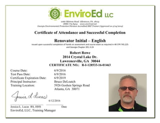 1066 Oldstone Road Allentown, PA 18103
(888) 779-8404 www.enviroed.net
Georgia Environmental Protection Division Accredited RRP Trainer (Approved on 2/24/2014)
Certificate of Attendance and Successful Completion
Renovator Initial – English
Issued upon successful completion of hands on assessment and course exam as required in 40 CFR 745.225
and Georgia Chapter 391-3-24
Robert Rowe
2014 Crystal Lake Dr.
Lawrenceville, GA 30044
CERTIFICATE NO.: R-I-128533-16-01463
Course Date: 6/9/2016
Test Pass Date: 6/9/2016
Certificate Expiration Date: 6/9/2019
Principal Instructor: Bruce DeLoatch
Training Location: 5926 Goshen Springs Road
Atlanta, GA 30071
6/12/2016
___________________________ ______________
Jessica L. Lucas RS, HHS Date
EnviroEd, LLC, Training Manager
 