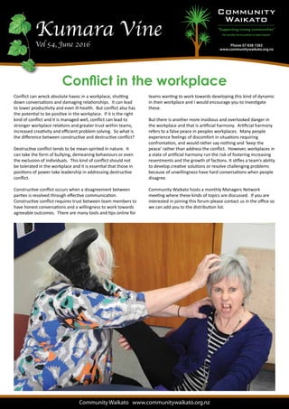 Kumara VineVol 54, June 2016
Community Waikato www.communitywaikato.org.nz
Conflict in the workplace
Conflict can wreck absolute havoc in a workplace, shutting
down conversations and damaging relationships. It can lead
to lower productivity and even ill-health. But conflict also has
the potential to be positive in the workplace. If it is the right
kind of conflict and it is managed well, conflict can lead to
stronger workplace relations and greater trust within teams,
increased creativity and efficient problem solving. So what is
the difference between constructive and destructive conflict?
Destructive conflict tends to be mean-spirited in nature. It
can take the form of bullying, demeaning behaviours or even
the exclusion of individuals. This kind of conflict should not
be tolerated in the workplace and it is essential that those in
positions of power take leadership in addressing destructive
conflict.
Constructive conflict occurs when a disagreement between
parties is resolved through effective communication.
Constructive conflict requires trust between team members to
have honest conversations and a willingness to work towards
agreeable outcomes. There are many tools and tips online for
teams wanting to work towards developing this kind of dynamic
in their workplace and I would encourage you to investigate
these.
But there is another more insidious and overlooked danger in
the workplace and that is artificial harmony. Artificial harmony
refers to a false peace in peoples workplaces. Many people
experience feelings of discomfort in situations requiring
confrontation, and would rather say nothing and ‘keep the
peace’ rather than address the conflict. However, workplaces in
a state of artificial harmony run the risk of fostering increasing
resentments and the growth of factions. It stifles a team’s ability
to develop creative solutions or resolve challenging problems
because of unwillingness have hard conversations when people
disagree.
Community Waikato hosts a monthly Managers Network
meeting where these kinds of topics are discussed. If you are
interested in joining this forum please contact us in the office so
we can add you to the distribution list.
 