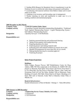 Sending RFQ (Request for Quotation) form to manufacturer to get the
Performa invoice to confirm the order along with payment confirmation.
 Coordinating with material mobilizer from Dubai to Qatar until it reach
safely to our store.
 Updating to our inventory and forwarding copy to management.
 Weekly checking on tools and machineries to make sure it is in
working condition and maintained properly.
2005 December to 2012 March
Company Name : UNICON Limited, Doha, Qatar.
Company activity : Crystalline Concrete Structural waterproofing (Hydrophilic) / Traditional
Torch Applied Waterproofing System / Liquid Waterproofing System /
Self Adhesive Waterproofing System
Designation : Quantity Surveyor / CAD Draftsman
Responsibilities are:
 Studying structural drawing and architectural drawing
 Taking off the quantity from studied drawing
 Preparing Quotation for client
 Finalizing project and making material order
 Following store until material mobilize to concern site to start
 Monthly bill preparation for more than fifty site in a month
 Making detailed drawing for consultant approval
 Finalizing the project
Qatar Project Experience
Buildings:
NDIA bridges, Rayyan Flyover, J&P Rehabilitation Centre for Drug
Addicts, HBK 500 Villa compounds at Ain Khaled, AL JABER 500 villa
projects at Mesaeed, Pearl Qatar Town houses and Towers from Parcel 1
to 18 at West Bay, Zig Zag Tower at West Bay, Palaces, villas, Tanks and
Swimming Pools all over the Doha, Holiday Villa at Mansoura, Fanar
Building at Cornich, FBA Mall, Hilton Hotel at Al Saad, 4 Building at Al
Saad, FBA mall at Gharrafa, Ezdan Mall at Gharrafa, Ezdan Villas at
Wakrah, Etc.
Road & Infrastructure:
Road & Infrastructure in West Al Meshaf – Package 3 – Value 600 million
2005 January to 2005 December
Company : Engineering Service Team, Colombo, Sri Lanka.
Company activity : Construction
Designation : CAD Draftsman
Responsibilities are:
 